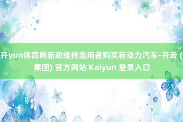 开yun体育网新政维持滥用者购买新动力汽车-开云 (集团) 官方网站 Kaiyun 登录入口