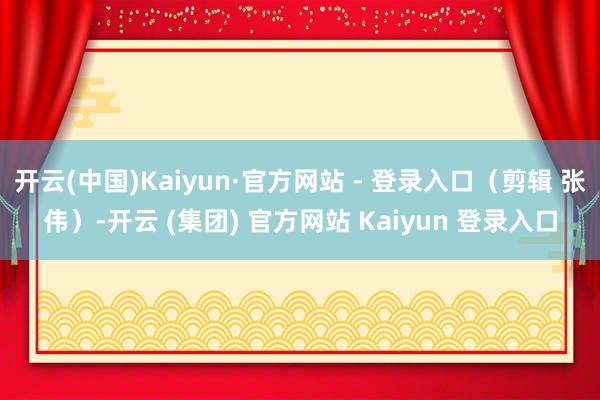 开云(中国)Kaiyun·官方网站 - 登录入口（剪辑 张伟）-开云 (集团) 官方网站 Kaiyun 登录入口