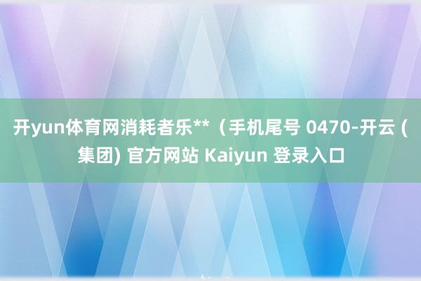 开yun体育网消耗者乐**（手机尾号 0470-开云 (集团) 官方网站 Kaiyun 登录入口
