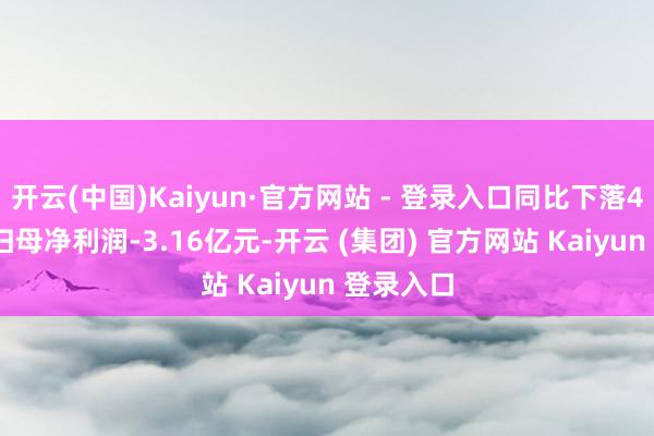 开云(中国)Kaiyun·官方网站 - 登录入口同比下落4.84%；归母净利润-3.16亿元-开云 (集团) 官方网站 Kaiyun 登录入口
